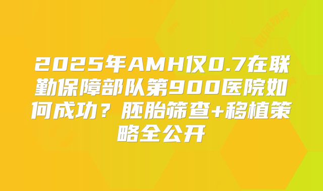 2025年AMH仅0.7在联勤保障部队第900医院如何成功?胚胎筛查+移植策略全公开