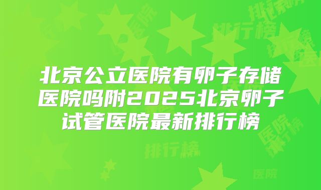 北京公立医院有卵子存储医院吗附2025北京卵子试管医院最新排行榜