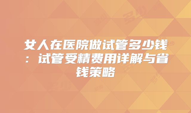 女人在医院做试管多少钱：试管受精费用详解与省钱策略
