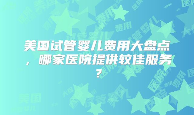 美国试管婴儿费用大盘点，哪家医院提供较佳服务？
