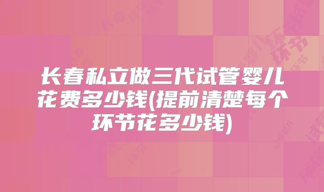 长春私立做三代试管婴儿花费多少钱(提前清楚每个环节花多少钱)