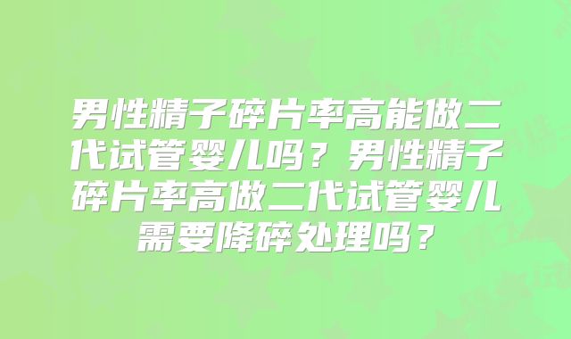 男性精子碎片率高能做二代试管婴儿吗？男性精子碎片率高做二代试管婴儿需要降碎处理吗？