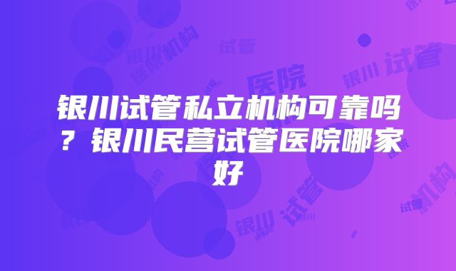 银川试管私立机构可靠吗?银川民营试管医院哪家好