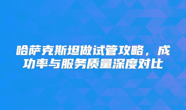 哈萨克斯坦做试管攻略,成功率与服务质量深度对比