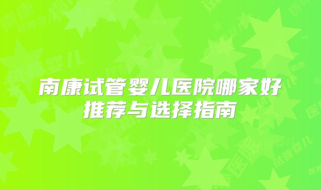 南康试管婴儿医院哪家好推荐与选择指南