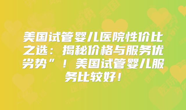 美国试管婴儿医院性价比之选:揭秘价格与服务优劣势”!美国试管婴儿服务比较好!