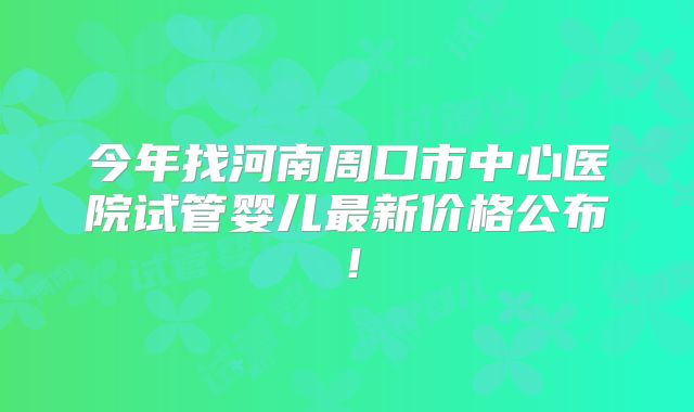 今年找河南周口市中心医院试管婴儿最新价格公布！