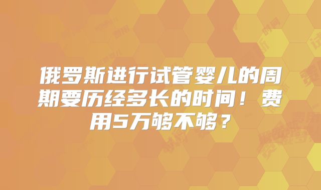 俄罗斯进行试管婴儿的周期要历经多长的时间!费用5万够不够?
