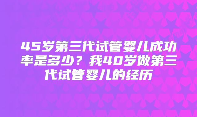 45岁第三代试管婴儿成功率是多少？我40岁做第三代试管婴儿的经历