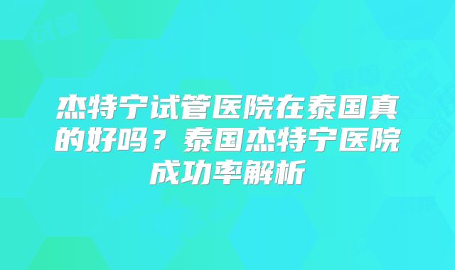 杰特宁试管医院在泰国真的好吗？泰国杰特宁医院成功率解析