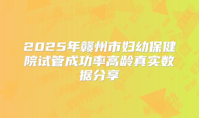 2025年赣州市妇幼保健院试管成功率高龄真实数据分享