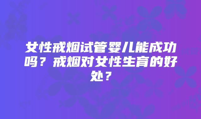女性戒烟试管婴儿能成功吗？戒烟对女性生育的好处？