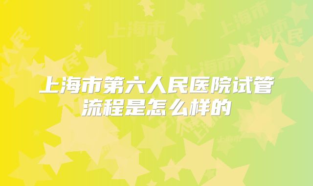 上海市第六人民医院试管流程是怎么样的