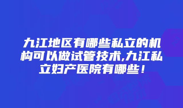 九江地区有哪些私立的机构可以做试管技术,九江私立妇产医院有哪些！