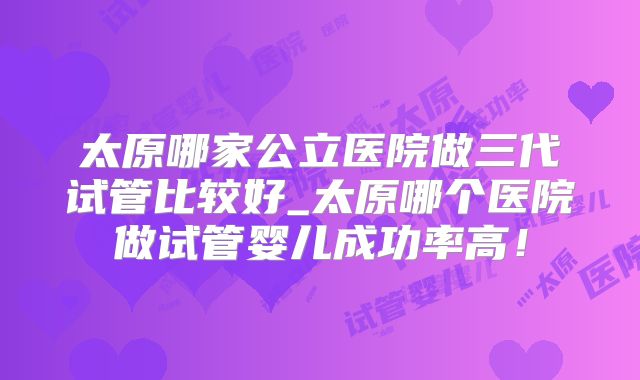 太原哪家公立医院做三代试管比较好_太原哪个医院做试管婴儿成功率高!