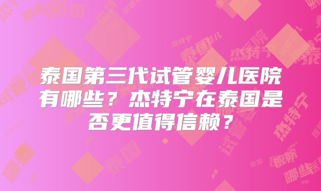 泰国第三代试管婴儿医院有哪些?杰特宁在泰国是否更值得信赖?