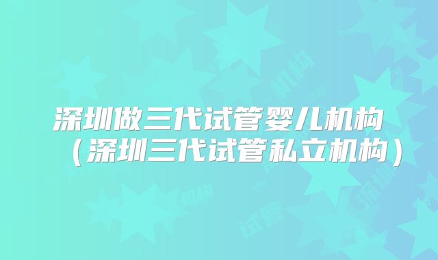 深圳做三代试管婴儿机构(深圳三代试管私立机构)