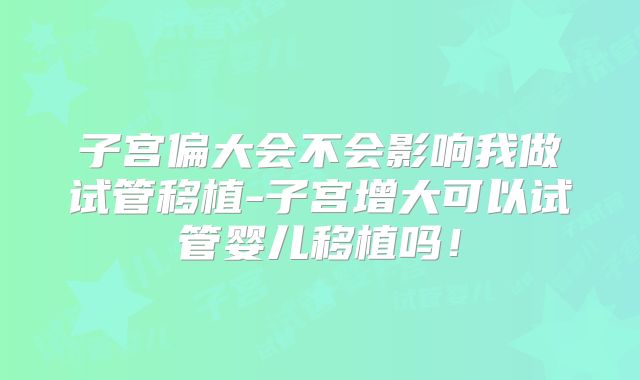 子宫偏大会不会影响我做试管移植-子宫增大可以试管婴儿移植吗！
