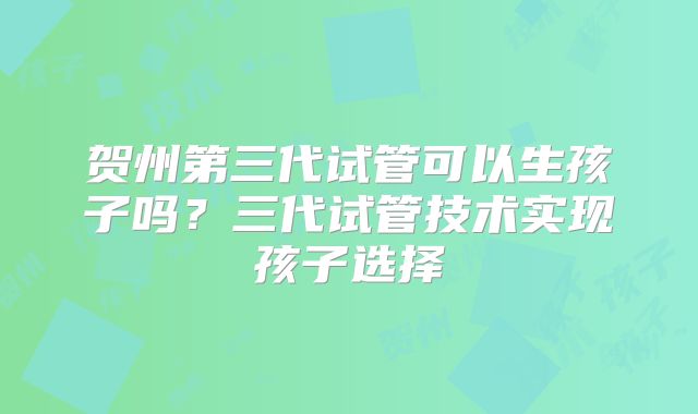 贺州第三代试管可以生孩子吗？三代试管技术实现孩子选择
