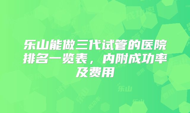 乐山能做三代试管的医院排名一览表,内附成功率及费用