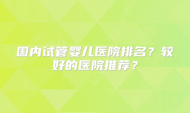 国内试管婴儿医院排名?较好的医院推荐?