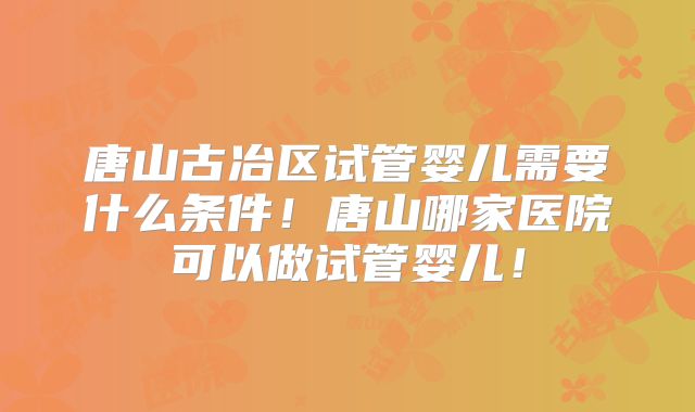 唐山古冶区试管婴儿需要什么条件!唐山哪家医院可以做试管婴儿!