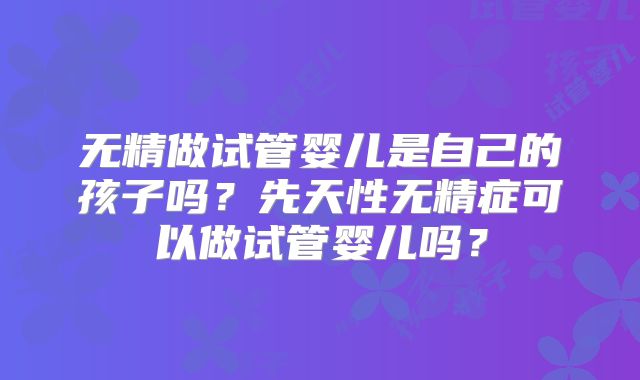 无精做试管婴儿是自己的孩子吗？先天性无精症可以做试管婴儿吗？