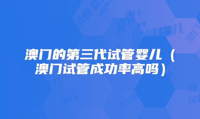 澳门的第三代试管婴儿（澳门试管成功率高吗）