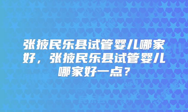 张掖民乐县试管婴儿哪家好，张掖民乐县试管婴儿哪家好一点？