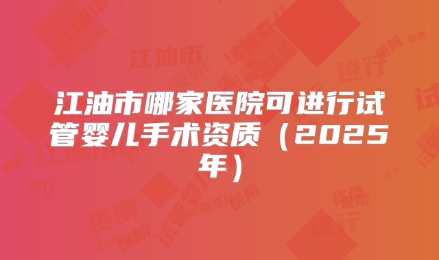 江油市哪家医院可进行试管婴儿手术资质(2025年)