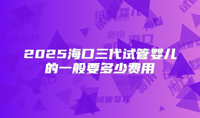 2025海口三代试管婴儿的一般要多少费用