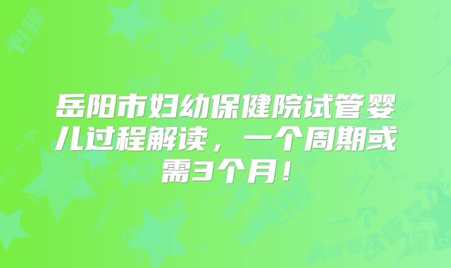 岳阳市妇幼保健院试管婴儿过程解读，一个周期或需3个月！