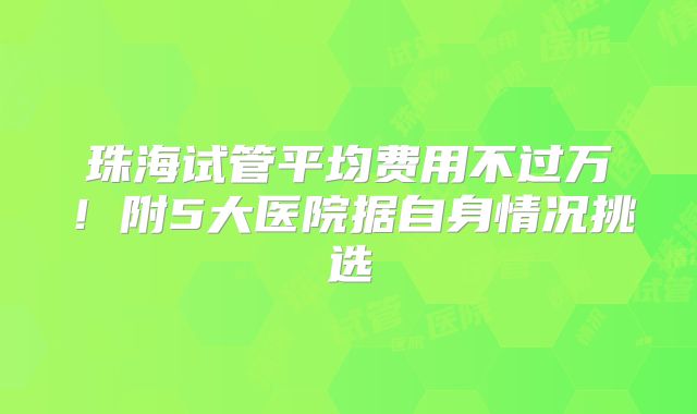 珠海试管平均费用不过万！附5大医院据自身情况挑选