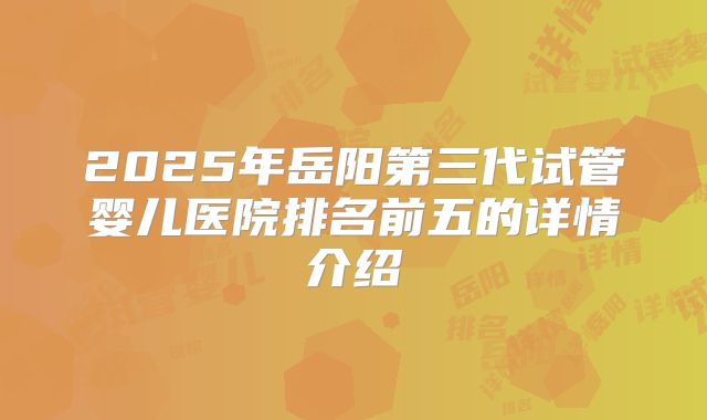 2025年岳阳第三代试管婴儿医院排名前五的详情介绍