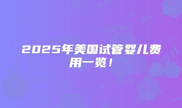 2025年美国试管婴儿费用一览！