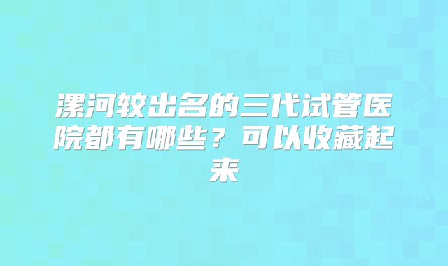 漯河较出名的三代试管医院都有哪些?可以收藏起来