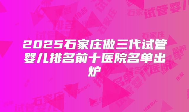 2025石家庄做三代试管婴儿排名前十医院名单出炉