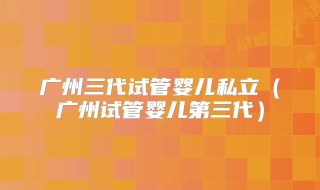 广州三代试管婴儿私立(广州试管婴儿第三代)