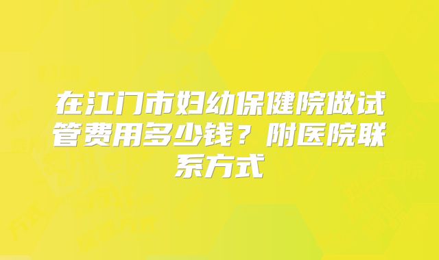 在江门市妇幼保健院做试管费用多少钱?附医院联系方式