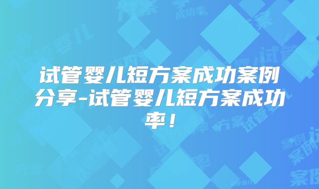 试管婴儿短方案成功案例分享-试管婴儿短方案成功率!