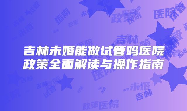 吉林未婚能做试管吗医院政策全面解读与操作指南