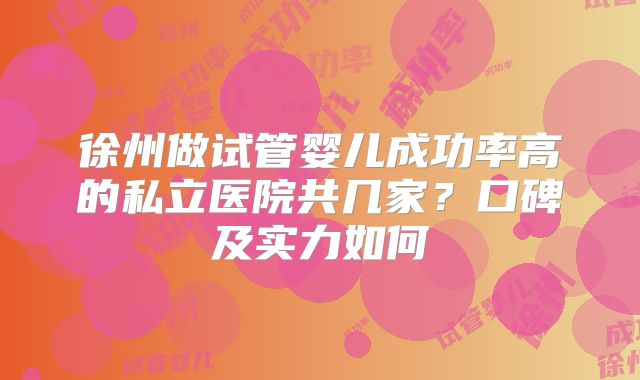 徐州做试管婴儿成功率高的私立医院共几家？口碑及实力如何