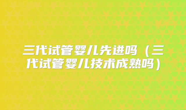 三代试管婴儿先进吗（三代试管婴儿技术成熟吗）