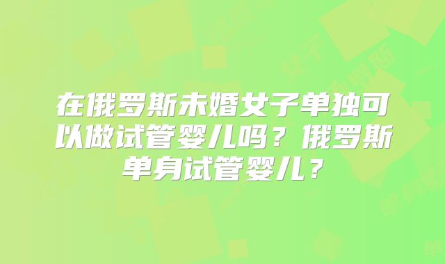 在俄罗斯未婚女子单独可以做试管婴儿吗?俄罗斯单身试管婴儿?