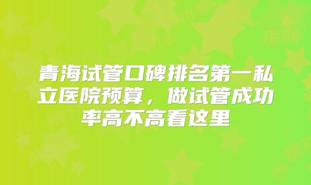 青海试管口碑排名第一私立医院预算,做试管成功率高不高看这里