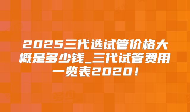 2025三代选试管价格大概是多少钱_三代试管费用一览表2020！