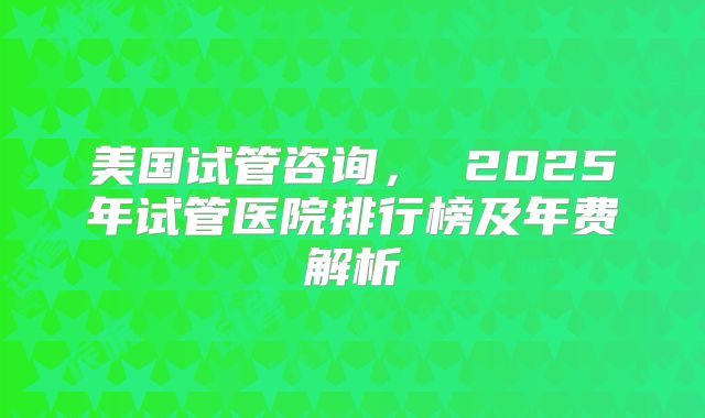 美国试管咨询, 2025年试管医院排行榜及年费解析