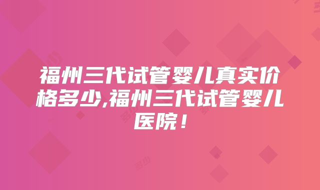 福州三代试管婴儿真实价格多少,福州三代试管婴儿医院!
