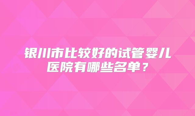 银川市比较好的试管婴儿医院有哪些名单？