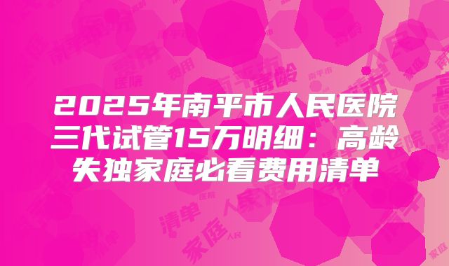 2025年南平市人民医院三代试管15万明细:高龄失独家庭必看费用清单